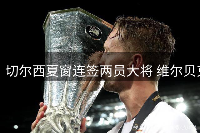 切尔西夏窗连签两员大将 维尔贝克体检完成亨德森谈判加速