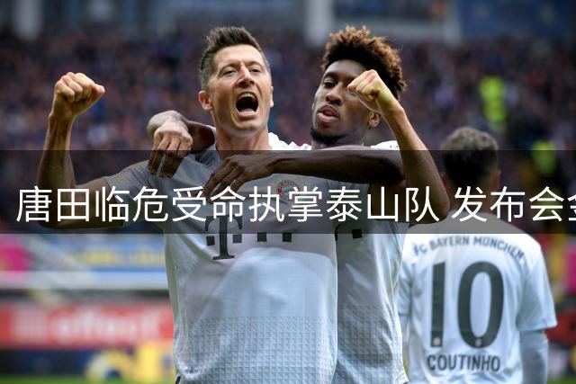 唐田临危受命执掌泰山队 发布会金句彰显铁血本色