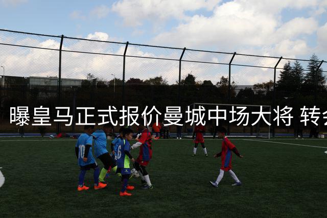 曝皇马正式报价曼城中场大将 转会费或突破5000万欧元