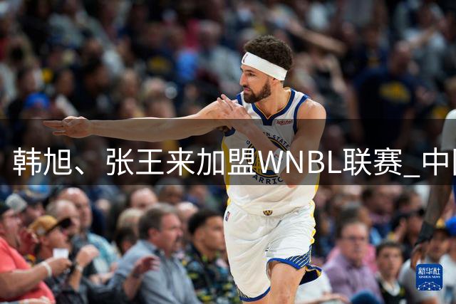 韩旭、张王来加盟WNBL联赛 中国球员已达4人